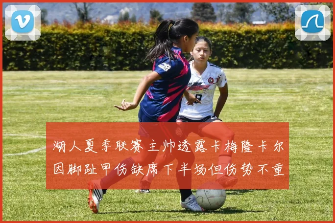 湖人夏季联赛主帅透露卡梅隆卡尔因脚趾甲伤缺席下半场但伤势不重