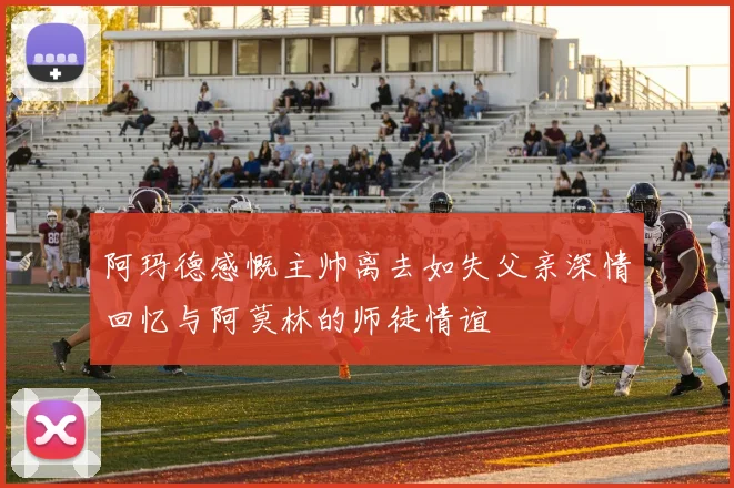 阿玛德感慨主帅离去如失父亲深情回忆与阿莫林的师徒情谊