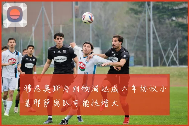 穆尼奥斯与利物浦达成六年协议小基耶萨离队可能性增大