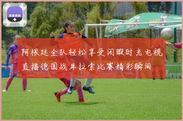 阿根廷全队轻松享受闲暇时光电视直播德国战库拉索比赛精彩瞬间