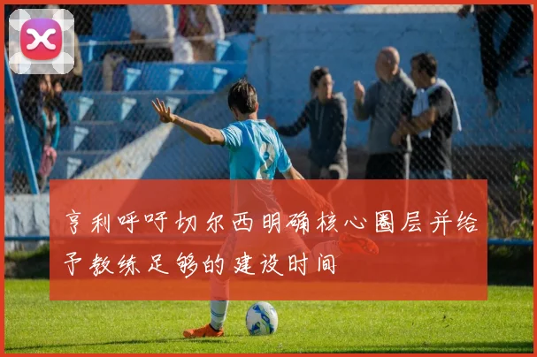 亨利呼吁切尔西明确核心圈层并给予教练足够的建设时间