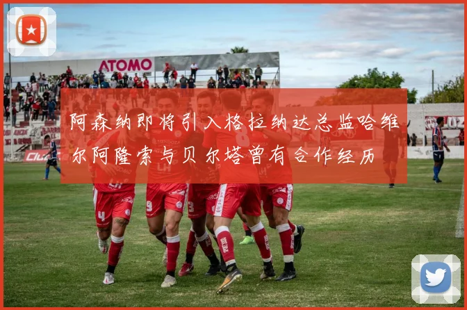 阿森纳即将引入格拉纳达总监哈维尔阿隆索与贝尔塔曾有合作经历