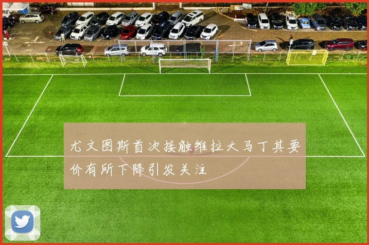 尤文图斯首次接触维拉大马丁其要价有所下降引发关注
