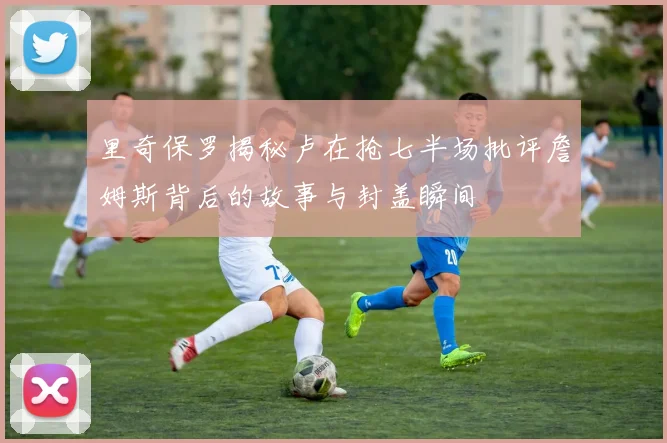 里奇保罗揭秘卢在抢七半场批评詹姆斯背后的故事与封盖瞬间