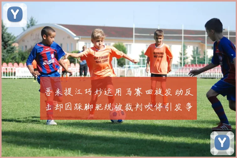 吾米提江巧妙运用马赛回旋发动反击却因踩脚犯规被裁判吹停引发争议