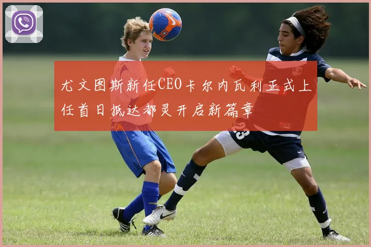 尤文图斯新任CEO卡尔内瓦利正式上任首日抵达都灵开启新篇章