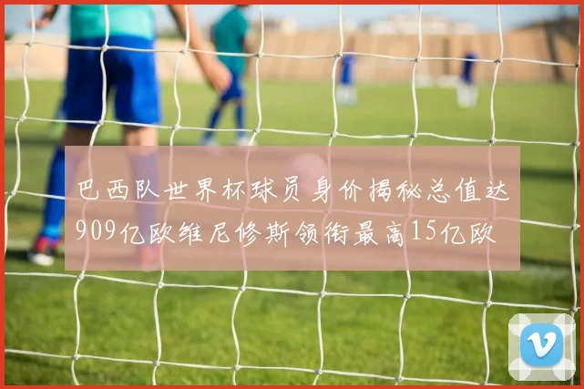 巴西队世界杯球员身价揭秘总值达909亿欧维尼修斯领衔最高15亿欧