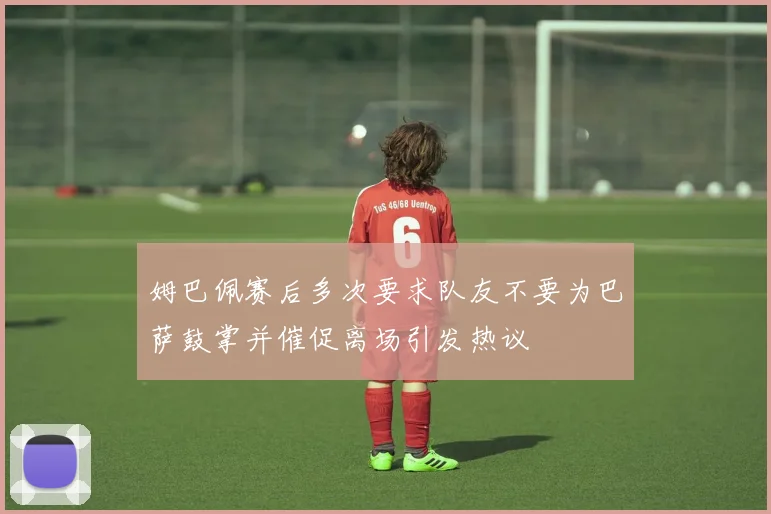 姆巴佩赛后多次要求队友不要为巴萨鼓掌并催促离场引发热议