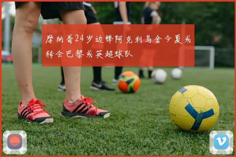 摩纳哥24岁边锋阿克利乌舍今夏或转会巴黎或英超球队