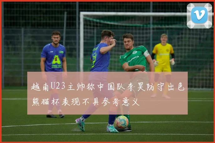 越南U23主帅称中国队李昊防守出色熊猫杯表现不具参考意义