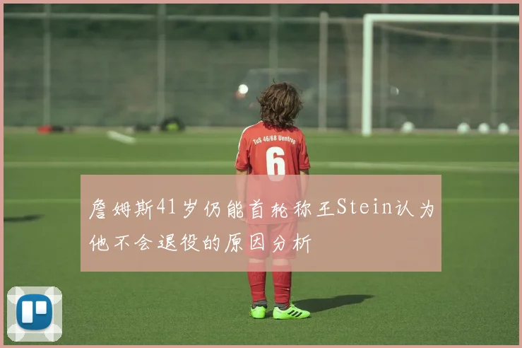 詹姆斯41岁仍能首轮称王Stein认为他不会退役的原因分析