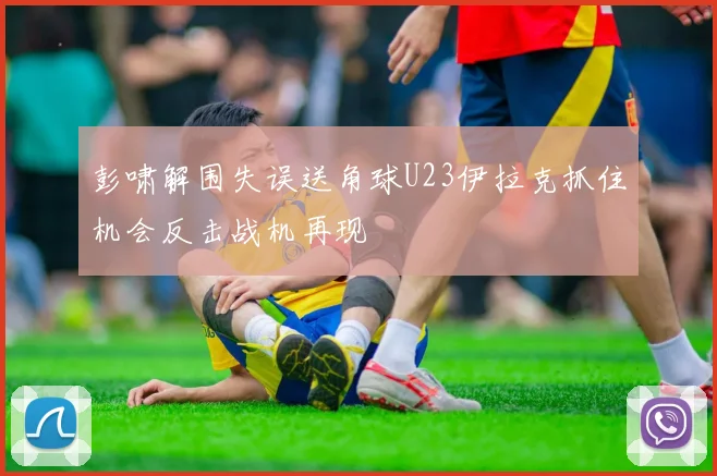 彭啸解围失误送角球U23伊拉克抓住机会反击战机再现