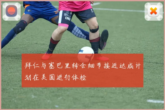 拜仁与塞巴里转会细节接近达成计划在美国进行体检