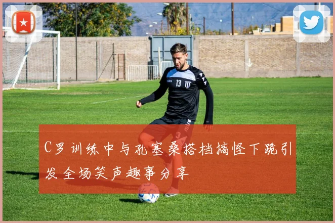 C罗训练中与孔塞桑搭档搞怪下跪引发全场笑声趣事分享