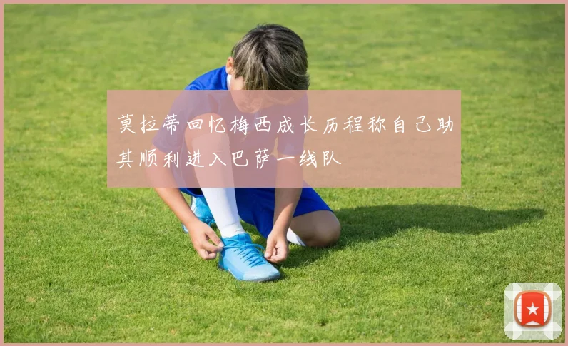 莫拉蒂回忆梅西成长历程称自己助其顺利进入巴萨一线队