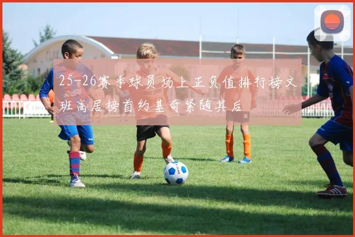 25-26赛季球员场上正负值排行榜文班高居榜首约基奇紧随其后