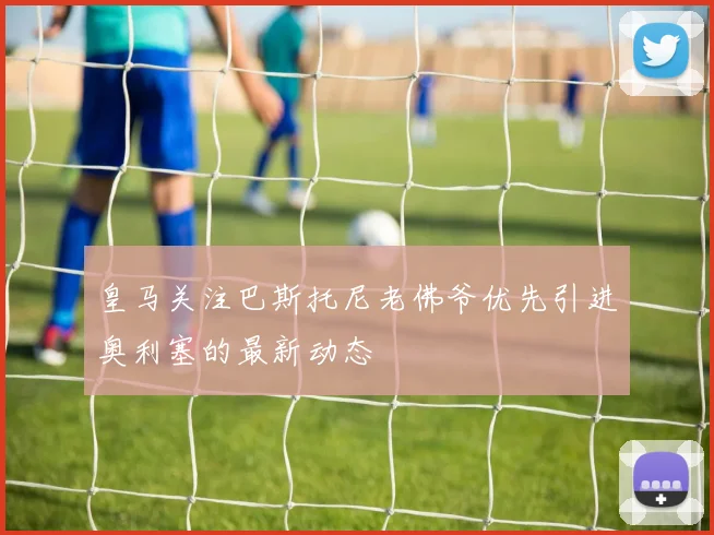 皇马关注巴斯托尼老佛爷优先引进奥利塞的最新动态