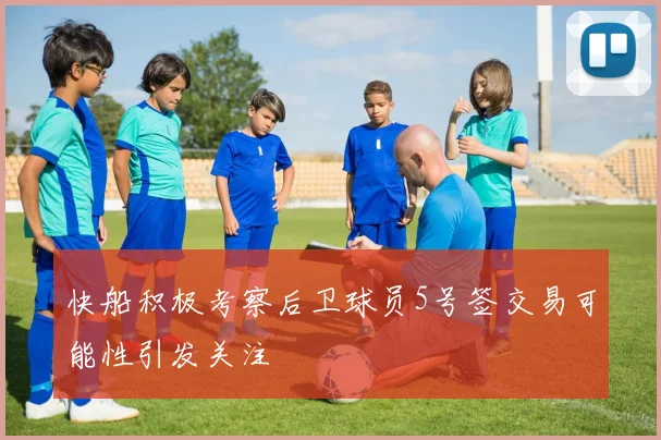 快船积极考察后卫球员5号签交易可能性引发关注