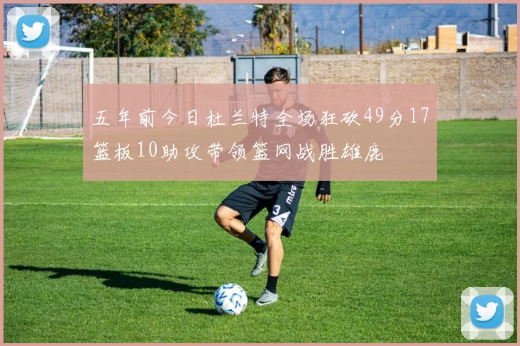 五年前今日杜兰特全场狂砍49分17篮板10助攻带领篮网战胜雄鹿