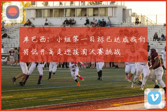 库巴西：小组第一目标已达成我们将低开高走迎接淘汰赛挑战