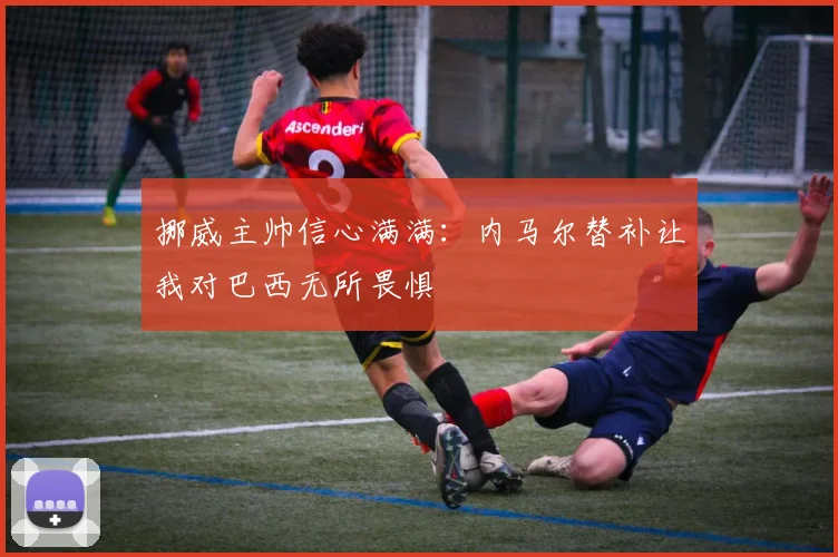 挪威主帅信心满满：内马尔替补让我对巴西无所畏惧