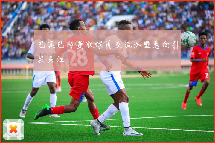 巴莱巴与曼联球员交流加盟意向引发关注
